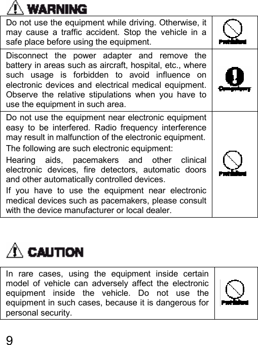   9   Do not use the equipment while driving. Otherwise, it may cause a traffic accident. Stop the vehicle in a safe place before using the equipment.   Disconnect the power adapter and remove the battery in areas such as aircraft, hospital, etc., where such usage is forbidden to avoid influence on electronic devices and electrical medical equipment. Observe the relative stipulations when you have to use the equipment in such area.  Do not use the equipment near electronic equipment easy to be interfered. Radio frequency interference may result in malfunction of the electronic equipment. The following are such electronic equipment: Hearing aids, pacemakers and other clinical electronic devices, fire detectors, automatic doors and other automatically controlled devices. If you have to use the equipment near electronic medical devices such as pacemakers, please consult with the device manufacturer or local dealer.    In rare cases, using the equipment inside certain model of vehicle can adversely affect the electronic equipment inside the vehicle. Do not use the equipment in such cases, because it is dangerous for personal security.  