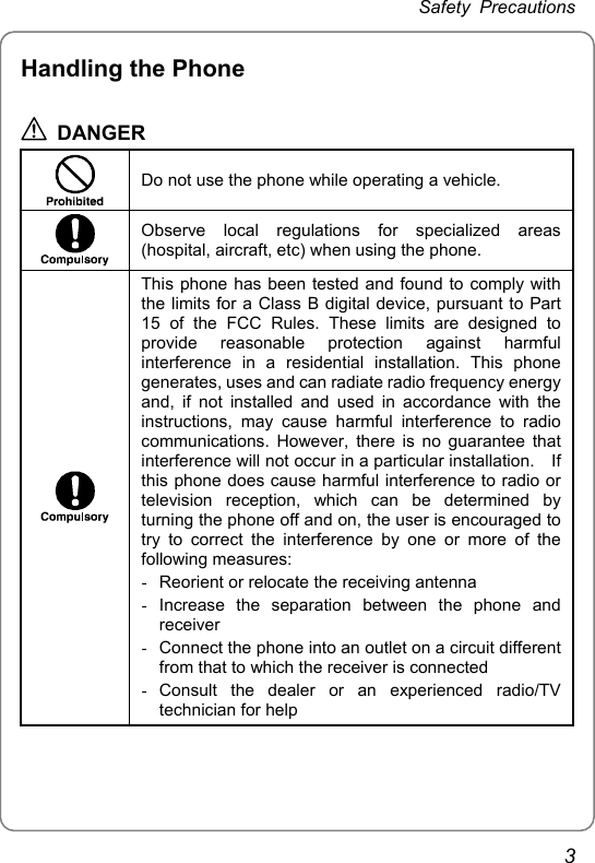 Safety Precautions Handling the Phone  DANGER   Do not use the phone while operating a vehicle.  Observe local regulations for specialized areas (hospital, aircraft, etc) when using the phone.  This phone has been tested and found to comply with the limits for a Class B digital device, pursuant to Part 15 of the FCC Rules. These limits are designed to provide reasonable protection against harmful interference in a residential installation. This phone generates, uses and can radiate radio frequency energy and, if not installed and used in accordance with the instructions, may cause harmful interference to radio communications. However, there is no guarantee that interference will not occur in a particular installation.    If this phone does cause harmful interference to radio or television reception, which can be determined by turning the phone off and on, the user is encouraged to try to correct the interference by one or more of the following measures: -  Reorient or relocate the receiving antenna - Increase the separation between the phone and receiver -  Connect the phone into an outlet on a circuit different from that to which the receiver is connected - Consult the dealer or an experienced radio/TV technician for help  3 