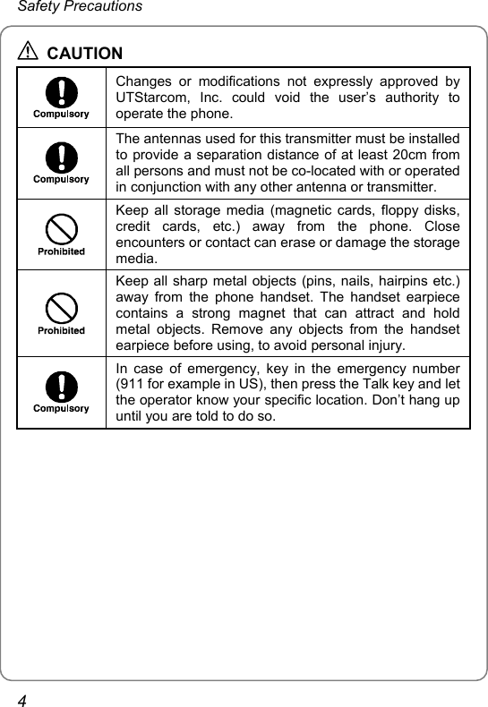 Safety Precautions  CAUTION  Changes or modifications not expressly approved by UTStarcom, Inc. could void the user’s authority to operate the phone.  The antennas used for this transmitter must be installed to provide a separation distance of at least 20cm from all persons and must not be co-located with or operated in conjunction with any other antenna or transmitter.  Keep all storage media (magnetic cards, floppy disks, credit cards, etc.) away from the phone. Close encounters or contact can erase or damage the storage media.  Keep all sharp metal objects (pins, nails, hairpins etc.) away from the phone handset. The handset earpiece contains a strong magnet that can attract and hold metal objects. Remove any objects from the handset earpiece before using, to avoid personal injury.  In case of emergency, key in the emergency number (911 for example in US), then press the Talk key and let the operator know your specific location. Don’t hang up until you are told to do so.  4 