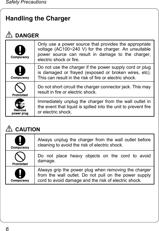 Safety Precautions Handling the Charger  DANGER  Only use a power source that provides the appropriate voltage (AC100~240 V) for the charger. An unsuitable power source can result in damage to the charger, electric shock or fire.  Do not use the charger if the power supply cord or plug is damaged or frayed (exposed or broken wires, etc). This can result in the risk of fire or electric shock.  Do not short circuit the charger connector jack. This may result in fire or electric shock.  Immediately unplug the charger from the wall outlet in the event that liquid is spilled into the unit to prevent fire or electric shock.  CAUTION  Always unplug the charger from the wall outlet before cleaning to avoid the risk of electric shock.  Do not place heavy objects on the cord to avoid damage.  Always grip the power plug when removing the charger from the wall outlet. Do not pull on the power supply cord to avoid damage and the risk of electric shock.  6 