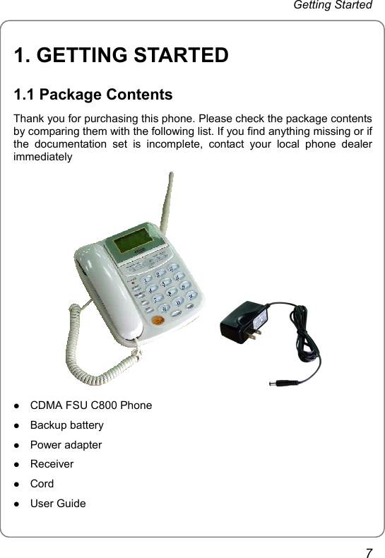 Getting Started 1. GETTING STARTED 1.1 Package Contents Thank you for purchasing this phone. Please check the package contents by comparing them with the following list. If you find anything missing or if the documentation set is incomplete, contact your local phone dealer immediately     z CDMA FSU C800 Phone z Backup battery z Power adapter z Receiver z Cord z User Guide 7 