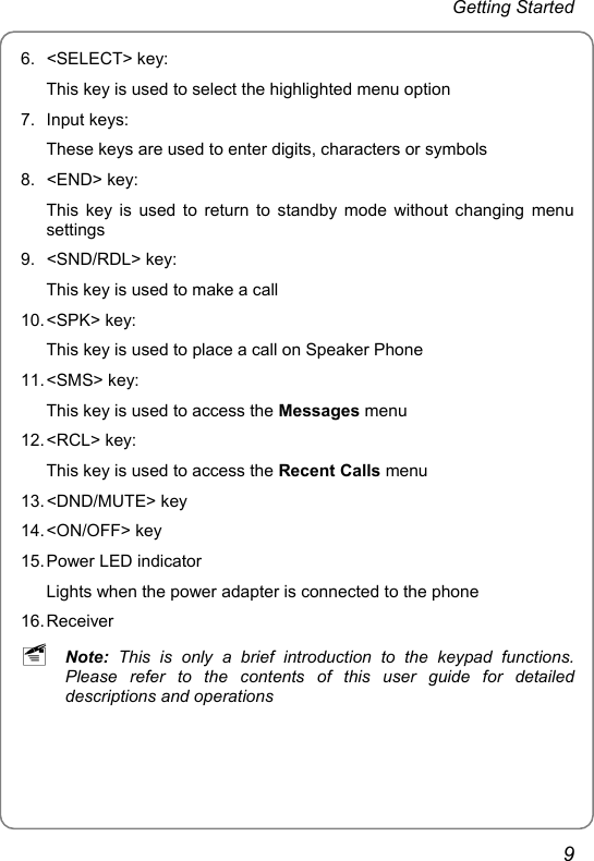 Getting Started 6. &lt;SELECT&gt; key: This key is used to select the highlighted menu option 7. Input keys: These keys are used to enter digits, characters or symbols     8. &lt;END&gt; key: This key is used to return to standby mode without changing menu settings 9. &lt;SND/RDL&gt; key: This key is used to make a call 10. &lt;SPK&gt;  key: This key is used to place a call on Speaker Phone 11. &lt;SMS&gt;  key: This key is used to access the Messages menu 12. &lt;RCL&gt;  key: This key is used to access the Recent Calls menu 13. &lt;DND/MUTE&gt; key   14. &lt;ON/OFF&gt;  key     15. Power LED indicator Lights when the power adapter is connected to the phone 16. Receiver ~ Note: This is only a brief introduction to the keypad functions. Please refer to the contents of this user guide for detailed descriptions and operations 9 