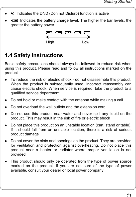 Getting Started z   Indicates the DND (Don not Disturb) function is active z   Indicates the battery charge level. The higher the bar levels, the greater the battery power              High                          Low  1.4 Safety Instructions Basic safety precautions should always be followed to reduce risk when using this product. Please read and follow all instructions marked on the product z To reduce the risk of electric shock - do not disassemble this product. When the product is subsequently used, incorrect reassembly can cause electric shock. When service is required, take the product to a qualified service department z Do not hold or make contact with the antenna while making a call z Do not overload the wall outlets and the extension cord z Do not use this product near water and never spill any liquid on the product. This may result in the risk of fire or electric shock z Do not place this product on an unstable location (cart, stand or table). If it should fall from an unstable location, there is a risk of serious product damage z Do not cover the slots and openings on the product. They are provided for ventilation and protection against overheating. Do not place this product near a heater or radiator where proper ventilation is not provided z This product should only be operated from the type of power source marked on the product. If you are not sure of the type of power available, consult your dealer or local power company 11 