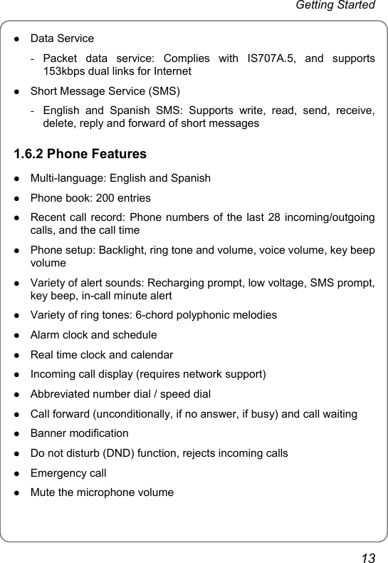 Getting Started z Data Service - Packet data service: Complies with IS707A.5, and supports 153kbps dual links for Internet z Short Message Service (SMS) -  English and Spanish SMS: Supports write, read, send, receive, delete, reply and forward of short messages 1.6.2 Phone Features z Multi-language: English and Spanish z Phone book: 200 entries z Recent call record: Phone numbers of the last 28 incoming/outgoing calls, and the call time z Phone setup: Backlight, ring tone and volume, voice volume, key beep volume z Variety of alert sounds: Recharging prompt, low voltage, SMS prompt, key beep, in-call minute alert   z Variety of ring tones: 6-chord polyphonic melodies z Alarm clock and schedule z Real time clock and calendar z Incoming call display (requires network support) z Abbreviated number dial / speed dial z Call forward (unconditionally, if no answer, if busy) and call waiting z Banner modification z Do not disturb (DND) function, rejects incoming calls z Emergency call z Mute the microphone volume 13 