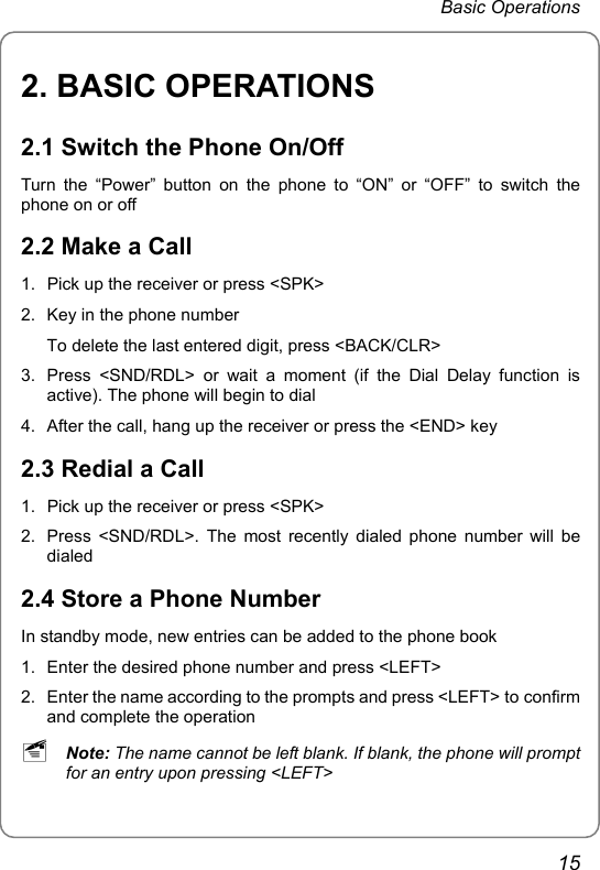 Basic Operations 2. BASIC OPERATIONS 2.1 Switch the Phone On/Off Turn the “Power” button on the phone to “ON” or “OFF” to switch the phone on or off 2.2 Make a Call 1.  Pick up the receiver or press &lt;SPK&gt; 2.  Key in the phone number To delete the last entered digit, press &lt;BACK/CLR&gt; 3.  Press &lt;SND/RDL&gt; or wait a moment (if the Dial Delay function is active). The phone will begin to dial 4.  After the call, hang up the receiver or press the &lt;END&gt; key 2.3 Redial a Call 1.  Pick up the receiver or press &lt;SPK&gt; 2.  Press &lt;SND/RDL&gt;. The most recently dialed phone number will be dialed 2.4 Store a Phone Number In standby mode, new entries can be added to the phone book 1.  Enter the desired phone number and press &lt;LEFT&gt; 2.  Enter the name according to the prompts and press &lt;LEFT&gt; to confirm and complete the operation ~ Note: The name cannot be left blank. If blank, the phone will prompt for an entry upon pressing &lt;LEFT&gt; 15 