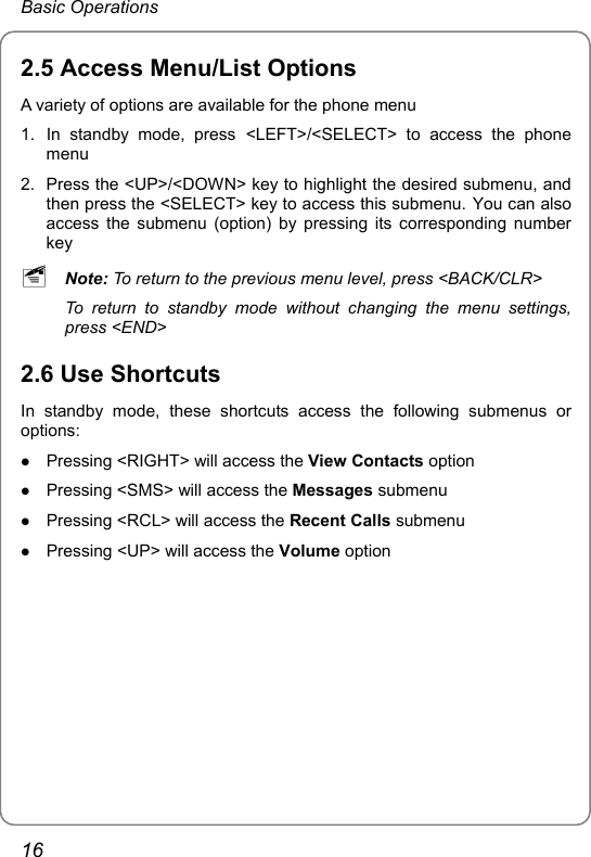 Basic Operations 2.5 Access Menu/List Options A variety of options are available for the phone menu 1.  In standby mode, press &lt;LEFT&gt;/&lt;SELECT&gt; to access the phone menu 2.  Press the &lt;UP&gt;/&lt;DOWN&gt; key to highlight the desired submenu, and then press the &lt;SELECT&gt; key to access this submenu. You can also access the submenu (option) by pressing its corresponding number key ~ Note: To return to the previous menu level, press &lt;BACK/CLR&gt; To return to standby mode without changing the menu settings, press &lt;END&gt; 2.6 Use Shortcuts In standby mode, these shortcuts access the following submenus or options: z Pressing &lt;RIGHT&gt; will access the View Contacts option z Pressing &lt;SMS&gt; will access the Messages submenu z Pressing &lt;RCL&gt; will access the Recent Calls submenu z Pressing &lt;UP&gt; will access the Volume option   16 