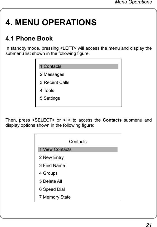 Menu Operations 4. MENU OPERATIONS 4.1 Phone Book In standby mode, pressing &lt;LEFT&gt; will access the menu and display the submenu list shown in the following figure:  1 Contacts 2 Messages 3 Recent Calls 4 Tools 5 Settings Then, press &lt;SELECT&gt; or &lt;1&gt; to access the Contacts submenu and display options shown in the following figure:    Contacts 1 View Contacts 2 New Entry 3 Find Name 4 Groups 5 Delete All 6 Speed Dial 7 Memory State21 