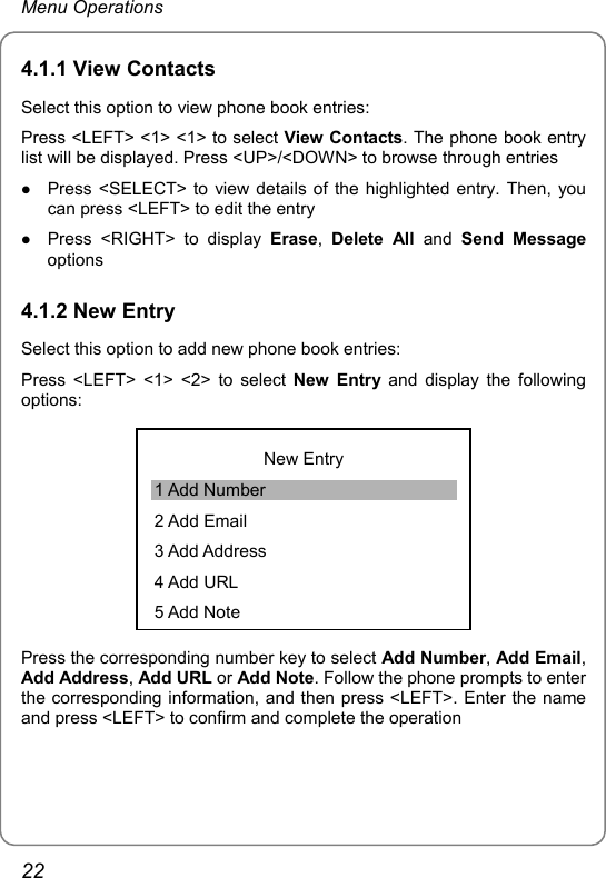 Menu Operations 4.1.1 View Contacts Select this option to view phone book entries: Press &lt;LEFT&gt; &lt;1&gt; &lt;1&gt; to select View Contacts. The phone book entry list will be displayed. Press &lt;UP&gt;/&lt;DOWN&gt; to browse through entries z Press &lt;SELECT&gt; to view details of the highlighted entry. Then, you can press &lt;LEFT&gt; to edit the entry z Press &lt;RIGHT&gt; to display Erase,  Delete All and Send Message options 4.1.2 New Entry Select this option to add new phone book entries: Press &lt;LEFT&gt; &lt;1&gt; &lt;2&gt; to select New Entry and display the following options:  New Entry 1 Add Number 2 Add Email 3 Add Address 4 Add URL 5 Add Note Press the corresponding number key to select Add Number, Add Email, Add Address, Add URL or Add Note. Follow the phone prompts to enter the corresponding information, and then press &lt;LEFT&gt;. Enter the name and press &lt;LEFT&gt; to confirm and complete the operation 22 