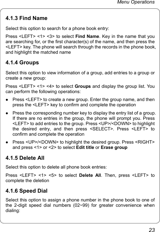 Menu Operations 4.1.3 Find Name Select this option to search for a phone book entry: Press &lt;LEFT&gt; &lt;1&gt; &lt;3&gt; to select Find Name. Key in the name that you are searching for, or the first character(s) of the name, and then press the &lt;LEFT&gt; key. The phone will search through the records in the phone book, and highlight the matched name 4.1.4 Groups Select this option to view information of a group, add entries to a group or create a new group: Press &lt;LEFT&gt; &lt;1&gt; &lt;4&gt; to select Groups and display the group list. You can perform the following operations: z Press &lt;LEFT&gt; to create a new group. Enter the group name, and then press the &lt;LEFT&gt; key to confirm and complete the operation z Press the corresponding number key to display the entry list of a group. If there are no entries in the group, the phone will prompt you. Press &lt;LEFT&gt; to add entries to the group. Press &lt;UP&gt;/&lt;DOWN&gt; to highlight the desired entry, and then press &lt;SELECT&gt;. Press &lt;LEFT&gt; to confirm and complete the operation z Press &lt;UP&gt;/&lt;DOWN&gt; to highlight the desired group. Press &lt;RIGHT&gt; and press &lt;1&gt; or &lt;2&gt; to select Edit title or Erase group 4.1.5 Delete All Select this option to delete all phone book entries: Press &lt;LEFT&gt; &lt;1&gt; &lt;5&gt; to select Delete All. Then, press &lt;LEFT&gt; to complete the deletion 4.1.6 Speed Dial Select this option to assign a phone number in the phone book to one of the 2-digit speed dial numbers (02~99) for greater convenience when dialing: 23 