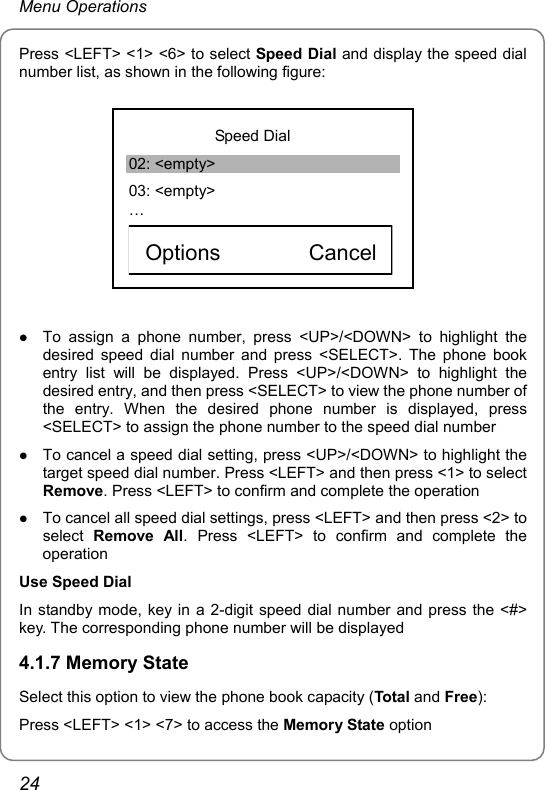 Menu Operations Press &lt;LEFT&gt; &lt;1&gt; &lt;6&gt; to select Speed Dial and display the speed dial number list, as shown in the following figure:            Speed Dial 02: &lt;empty&gt; 03: &lt;empty&gt; …    Options        Cancel  z To assign a phone number, press &lt;UP&gt;/&lt;DOWN&gt; to highlight the desired speed dial number and press &lt;SELECT&gt;. The phone book entry list will be displayed. Press &lt;UP&gt;/&lt;DOWN&gt; to highlight the desired entry, and then press &lt;SELECT&gt; to view the phone number of the entry. When the desired phone number is displayed, press &lt;SELECT&gt; to assign the phone number to the speed dial number z To cancel a speed dial setting, press &lt;UP&gt;/&lt;DOWN&gt; to highlight the target speed dial number. Press &lt;LEFT&gt; and then press &lt;1&gt; to select Remove. Press &lt;LEFT&gt; to confirm and complete the operation z To cancel all speed dial settings, press &lt;LEFT&gt; and then press &lt;2&gt; to select  Remove All. Press &lt;LEFT&gt; to confirm and complete the operation Use Speed Dial In standby mode, key in a 2-digit speed dial number and press the &lt;#&gt; key. The corresponding phone number will be displayed 4.1.7 Memory State Select this option to view the phone book capacity (Total and Free): Press &lt;LEFT&gt; &lt;1&gt; &lt;7&gt; to access the Memory State option 24 