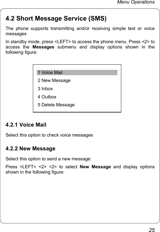 Menu Operations 4.2 Short Message Service (SMS) The phone supports transmitting and/or receiving simple text or voice messages In standby mode, press &lt;LEFT&gt; to access the phone menu. Press &lt;2&gt; to access the Messages submenu and display options shown in the following figure: 1 Voice Mail 2 New Message 3 Inbox 4 Outbox 5 Delete Message  4.2.1 Voice Mail Select this option to check voice messages 4.2.2 New Message Select this option to send a new message: Press &lt;LEFT&gt; &lt;2&gt; &lt;2&gt; to select New Message and display options shown in the following figure: 25 