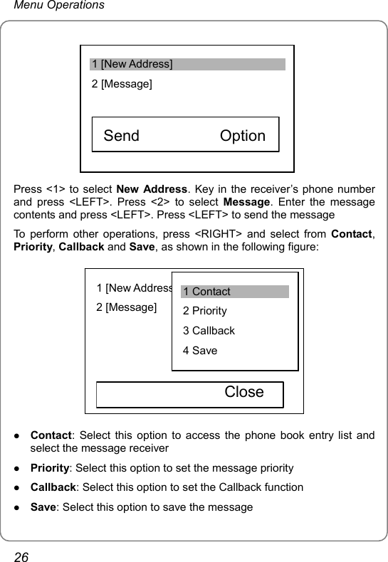 Menu Operations 1 [New Address] 2 [Message]     Send          Option   Press &lt;1&gt; to select New Address. Key in the receiver’s phone number and press &lt;LEFT&gt;. Press &lt;2&gt; to select Message. Enter the message contents and press &lt;LEFT&gt;. Press &lt;LEFT&gt; to send the message To perform other operations, press &lt;RIGHT&gt; and select from Contact, Priority, Callback and Save, as shown in the following figure:  1 [New Address] 2 [Message]                  Close  1 Contact 2 Priority 3 Callback 4 Save z Contact: Select this option to access the phone book entry list and select the message receiver z Priority: Select this option to set the message priority z Callback: Select this option to set the Callback function z Save: Select this option to save the message 26 