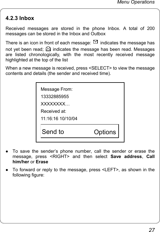 Menu Operations 4.2.3 Inbox Received messages are stored in the phone Inbox. A total of 200 messages can be stored in the Inbox and Outbox There is an icon in front of each message:    indicates the message has not yet been read;    indicates the message has been read. Messages are listed chronologically, with the most recently received message highlighted at the top of the list When a new message is received, press &lt;SELECT&gt; to view the message contents and details (the sender and received time).  Message From: 13332885955 XXXXXXXX… Received at: 11:16:16 10/10/04   Send to        Options  z To save the sender’s phone number, call the sender or erase the message, press &lt;RIGHT&gt; and then select Save address,  Call him/her or Erase z To forward or reply to the message, press &lt;LEFT&gt;, as shown in the following figure: 27 