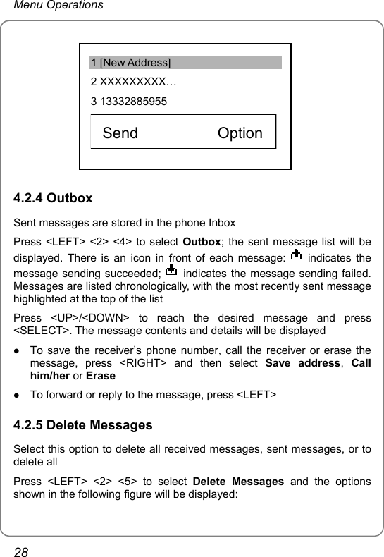 Menu Operations          1 [New Address] 2 XXXXXXXXX… 3 13332885955    Send          Option  4.2.4 Outbox Sent messages are stored in the phone Inbox Press &lt;LEFT&gt; &lt;2&gt; &lt;4&gt; to select Outbox; the sent message list will be displayed. There is an icon in front of each message:   indicates the message sending succeeded;    indicates the message sending failed. Messages are listed chronologically, with the most recently sent message highlighted at the top of the list Press &lt;UP&gt;/&lt;DOWN&gt; to reach the desired message and press &lt;SELECT&gt;. The message contents and details will be displayed z To save the receiver’s phone number, call the receiver or erase the message, press &lt;RIGHT&gt; and then select Save address,  Call him/her or Erase z To forward or reply to the message, press &lt;LEFT&gt; 4.2.5 Delete Messages Select this option to delete all received messages, sent messages, or to delete all Press &lt;LEFT&gt; &lt;2&gt; &lt;5&gt; to select Delete Messages and the options shown in the following figure will be displayed: 28 