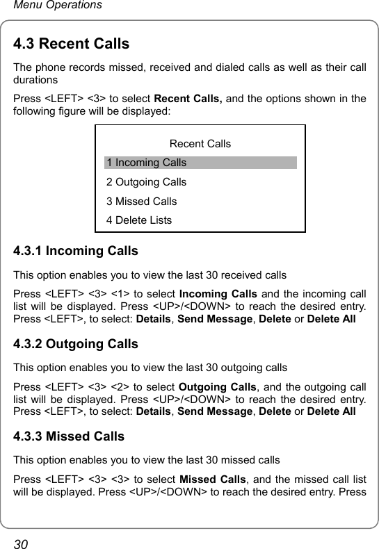 Menu Operations 4.3 Recent Calls The phone records missed, received and dialed calls as well as their call durations Press &lt;LEFT&gt; &lt;3&gt; to select Recent Calls, and the options shown in the following figure will be displayed:  Recent Calls 1 Incoming Calls 2 Outgoing Calls 3 Missed Calls 4 Delete Lists4.3.1 Incoming Calls This option enables you to view the last 30 received calls Press &lt;LEFT&gt; &lt;3&gt; &lt;1&gt; to select Incoming Calls and the incoming call list will be displayed. Press &lt;UP&gt;/&lt;DOWN&gt; to reach the desired entry. Press &lt;LEFT&gt;, to select: Details, Send Message, Delete or Delete All 4.3.2 Outgoing Calls This option enables you to view the last 30 outgoing calls Press &lt;LEFT&gt; &lt;3&gt; &lt;2&gt; to select Outgoing Calls, and the outgoing call list will be displayed. Press &lt;UP&gt;/&lt;DOWN&gt; to reach the desired entry. Press &lt;LEFT&gt;, to select: Details, Send Message, Delete or Delete All 4.3.3 Missed Calls This option enables you to view the last 30 missed calls Press &lt;LEFT&gt; &lt;3&gt; &lt;3&gt; to select Missed Calls, and the missed call list will be displayed. Press &lt;UP&gt;/&lt;DOWN&gt; to reach the desired entry. Press 30 