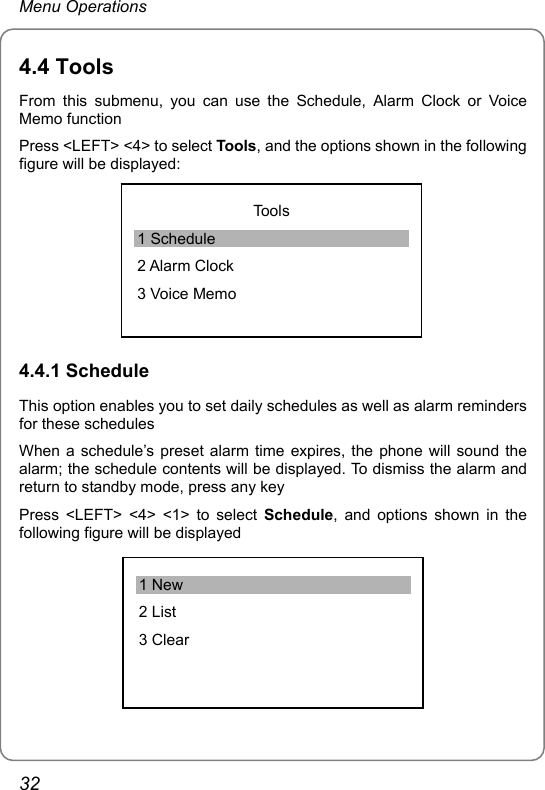 Menu Operations 4.4 Tools From this submenu, you can use the Schedule, Alarm Clock or Voice Memo function Press &lt;LEFT&gt; &lt;4&gt; to select Tools, and the options shown in the following figure will be displayed:  Tools 1 Schedule 2 Alarm Clock 3 Voice Memo 4.4.1 Schedule This option enables you to set daily schedules as well as alarm reminders for these schedules When a schedule’s preset alarm time expires, the phone will sound the alarm; the schedule contents will be displayed. To dismiss the alarm and return to standby mode, press any key Press &lt;LEFT&gt; &lt;4&gt; &lt;1&gt; to select Schedule, and options shown in the following figure will be displayed  1 New 2 List 3 Clear 32 