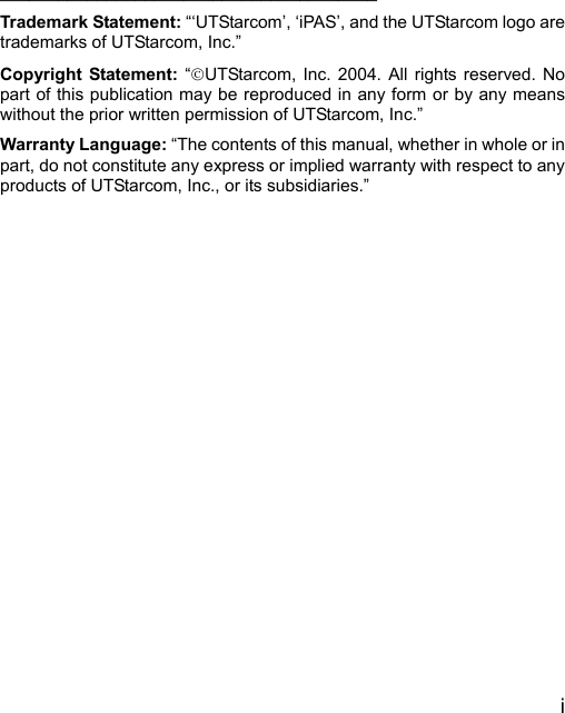  i     _______________________________________ Trademark Statement: “‘UTStarcom’, ‘iPAS’, and the UTStarcom logo are trademarks of UTStarcom, Inc.” Copyright Statement: “©UTStarcom, Inc. 2004. All rights reserved. No part of this publication may be reproduced in any form or by any means without the prior written permission of UTStarcom, Inc.” Warranty Language: “The contents of this manual, whether in whole or in part, do not constitute any express or implied warranty with respect to any products of UTStarcom, Inc., or its subsidiaries.”      