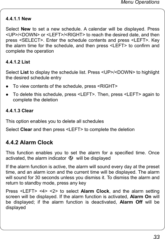 Menu Operations 4.4.1.1 New Select  New to set a new schedule. A calendar will be displayed. Press &lt;UP&gt;/&lt;DOWN&gt; or &lt;LEFT&gt;/&lt;RIGHT&gt; to reach the desired date, and then press &lt;SELECT&gt;. Enter the schedule contents and press &lt;LEFT&gt;. Key the alarm time for the schedule, and then press &lt;LEFT&gt; to confirm and complete the operation 4.4.1.2 List Select List to display the schedule list. Press &lt;UP&gt;/&lt;DOWN&gt; to highlight the desired schedule entry z To view contents of the schedule, press &lt;RIGHT&gt; z To delete this schedule, press &lt;LEFT&gt;. Then, press &lt;LEFT&gt; again to complete the deletion 4.4.1.3 Clear This option enables you to delete all schedules Select Clear and then press &lt;LEFT&gt; to complete the deletion 4.4.2 Alarm Clock This function enables you to set the alarm for a specified time. Once activated, the alarm indicator    will be displayed If the alarm function is active, the alarm will sound every day at the preset time, and an alarm icon and the current time will be displayed. The alarm will sound for 30 seconds unless you dismiss it. To dismiss the alarm and return to standby mode, press any key Press &lt;LEFT&gt; &lt;4&gt; &lt;2&gt; to select Alarm Clock, and the alarm setting screen will be displayed. If the alarm function is activated, Alarm On will be displayed; if the alarm function is deactivated, Alarm Off will be displayed 33 