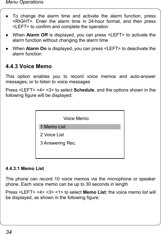 Menu Operations z To change the alarm time and activate the alarm function, press &lt;RIGHT&gt;. Enter the alarm time in 24-hour format, and then press &lt;LEFT&gt; to confirm and complete the operation z When Alarm Off is displayed, you can press &lt;LEFT&gt; to activate the alarm function without changing the alarm time z When Alarm On is displayed, you can press &lt;LEFT&gt; to deactivate the alarm function 4.4.3 Voice Memo This option enables you to record voice memos and auto-answer messages, or to listen to voice messages Press &lt;LEFT&gt; &lt;4&gt; &lt;3&gt; to select Schedule, and the options shown in the following figure will be displayed:  Voice Memo 1 Memo List 2 Voice List 3 Answering Rec. 4.4.3.1 Memo List The phone can record 10 voice memos via the microphone or speaker phone. Each voice memo can be up to 30 seconds in length Press &lt;LEFT&gt; &lt;4&gt; &lt;3&gt; &lt;1&gt; to select Memo List; the voice memo list will be displayed, as shown in the following figure:  34 