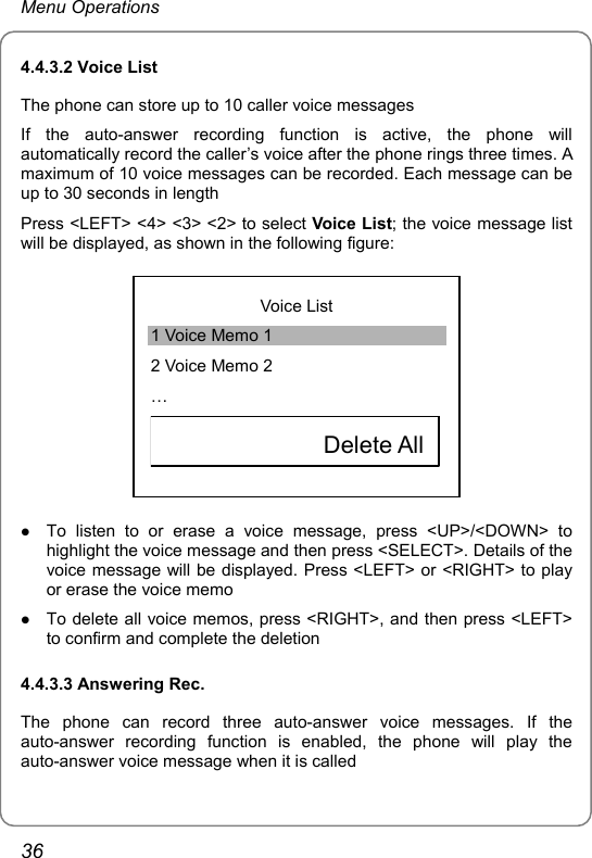 Menu Operations 4.4.3.2 Voice List The phone can store up to 10 caller voice messages If the auto-answer recording function is active, the phone will automatically record the caller’s voice after the phone rings three times. A maximum of 10 voice messages can be recorded. Each message can be up to 30 seconds in length Press &lt;LEFT&gt; &lt;4&gt; &lt;3&gt; &lt;2&gt; to select Voice List; the voice message list will be displayed, as shown in the following figure:  Voice List 1 Voice Memo 1 2 Voice Memo 2 …             Delete All  z To listen to or erase a voice message, press &lt;UP&gt;/&lt;DOWN&gt; to highlight the voice message and then press &lt;SELECT&gt;. Details of the voice message will be displayed. Press &lt;LEFT&gt; or &lt;RIGHT&gt; to play or erase the voice memo z To delete all voice memos, press &lt;RIGHT&gt;, and then press &lt;LEFT&gt; to confirm and complete the deletion 4.4.3.3 Answering Rec. The phone can record three auto-answer voice messages. If the auto-answer recording function is enabled, the phone will play the auto-answer voice message when it is called 36 