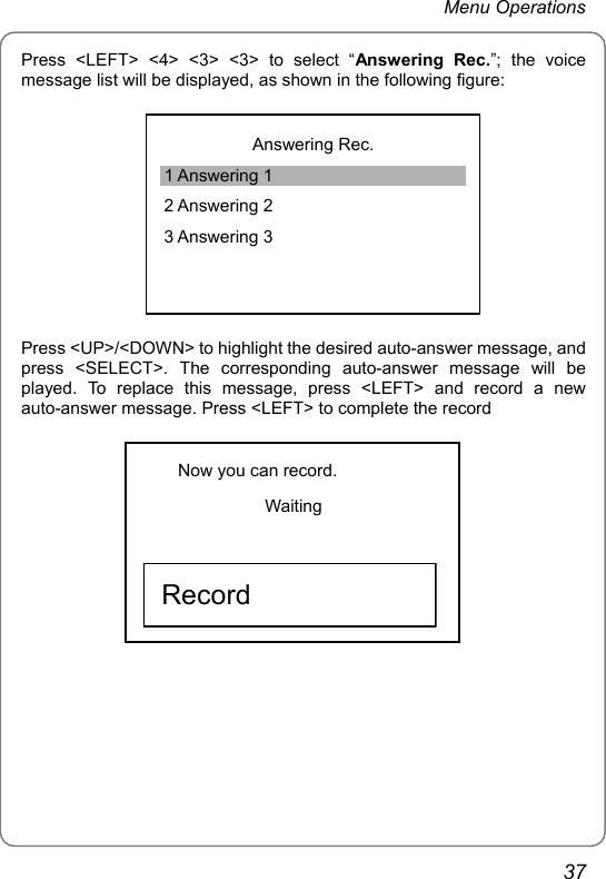 Menu Operations Press &lt;LEFT&gt; &lt;4&gt; &lt;3&gt; &lt;3&gt; to select “Answering Rec.”; the voice message list will be displayed, as shown in the following figure:  Answering Rec. 1 Answering 1 2 Answering 2 3 Answering 3 Press &lt;UP&gt;/&lt;DOWN&gt; to highlight the desired auto-answer message, and press &lt;SELECT&gt;. The corresponding auto-answer message will be played. To replace this message, press &lt;LEFT&gt; and record a new auto-answer message. Press &lt;LEFT&gt; to complete the record Now you can record. Waiting     Record            37 