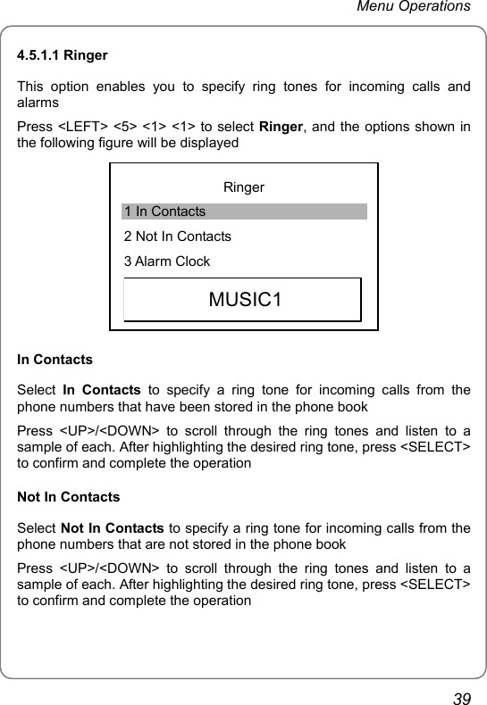 Menu Operations 4.5.1.1 Ringer This option enables you to specify ring tones for incoming calls and alarms Press &lt;LEFT&gt; &lt;5&gt; &lt;1&gt; &lt;1&gt; to select Ringer, and the options shown in the following figure will be displayed  Ringer 1 In Contacts 2 Not In Contacts 3 Alarm Clock   MUSIC1 In Contacts Select  In Contacts to specify a ring tone for incoming calls from the phone numbers that have been stored in the phone book Press &lt;UP&gt;/&lt;DOWN&gt; to scroll through the ring tones and listen to a sample of each. After highlighting the desired ring tone, press &lt;SELECT&gt; to confirm and complete the operation Not In Contacts Select Not In Contacts to specify a ring tone for incoming calls from the phone numbers that are not stored in the phone book Press &lt;UP&gt;/&lt;DOWN&gt; to scroll through the ring tones and listen to a sample of each. After highlighting the desired ring tone, press &lt;SELECT&gt; to confirm and complete the operation 39 