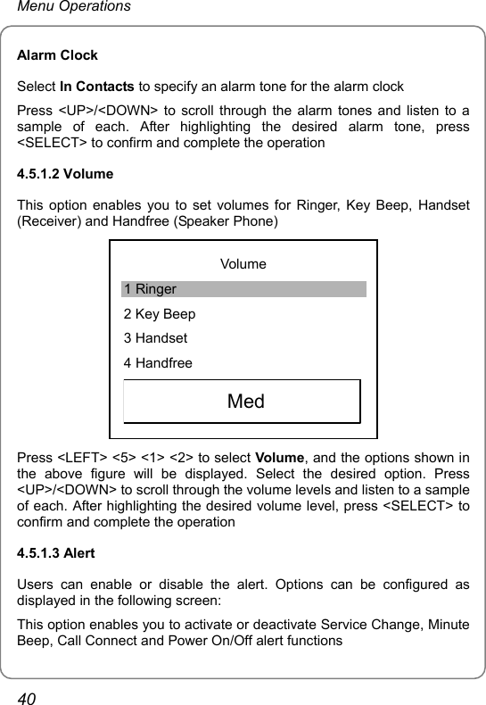 Menu Operations Alarm Clock Select In Contacts to specify an alarm tone for the alarm clock Press &lt;UP&gt;/&lt;DOWN&gt; to scroll through the alarm tones and listen to a sample of each. After highlighting the desired alarm tone, press &lt;SELECT&gt; to confirm and complete the operation 4.5.1.2 Volume This option enables you to set volumes for Ringer, Key Beep, Handset (Receiver) and Handfree (Speaker Phone)  Volume 1 Ringer 2 Key Beep 3 Handset 4 Handfree   Med  Press &lt;LEFT&gt; &lt;5&gt; &lt;1&gt; &lt;2&gt; to select Volume, and the options shown in the above figure will be displayed. Select the desired option. Press &lt;UP&gt;/&lt;DOWN&gt; to scroll through the volume levels and listen to a sample of each. After highlighting the desired volume level, press &lt;SELECT&gt; to confirm and complete the operation 4.5.1.3 Alert Users can enable or disable the alert. Options can be configured as displayed in the following screen: This option enables you to activate or deactivate Service Change, Minute Beep, Call Connect and Power On/Off alert functions 40 