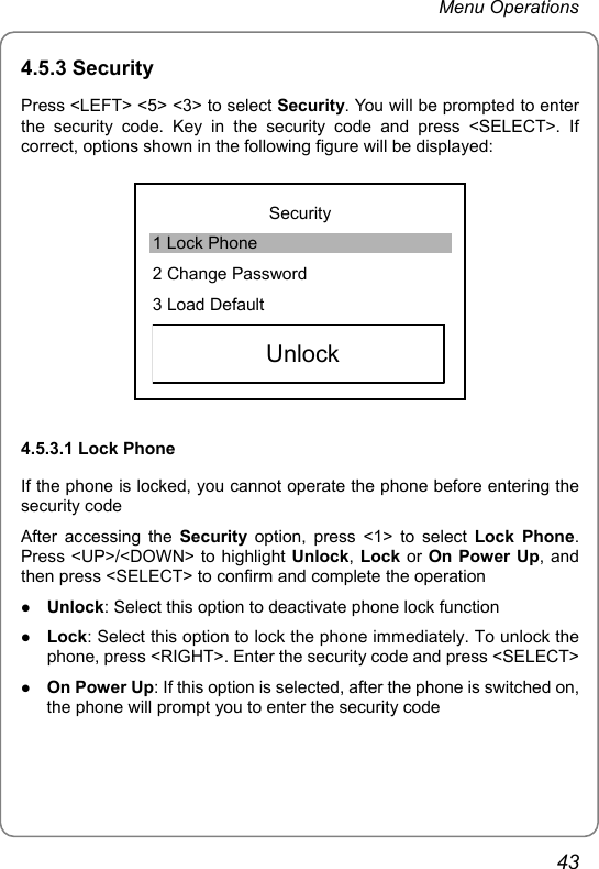 Menu Operations 4.5.3 Security Press &lt;LEFT&gt; &lt;5&gt; &lt;3&gt; to select Security. You will be prompted to enter the security code. Key in the security code and press &lt;SELECT&gt;. If correct, options shown in the following figure will be displayed:  Security 1 Lock Phone 2 Change Password 3 Load Default  Unlock    4.5.3.1 Lock Phone If the phone is locked, you cannot operate the phone before entering the security code After accessing the Security option, press &lt;1&gt; to select Lock Phone. Press &lt;UP&gt;/&lt;DOWN&gt; to highlight Unlock, Lock or On Power Up, and then press &lt;SELECT&gt; to confirm and complete the operation z Unlock: Select this option to deactivate phone lock function z Lock: Select this option to lock the phone immediately. To unlock the phone, press &lt;RIGHT&gt;. Enter the security code and press &lt;SELECT&gt; z On Power Up: If this option is selected, after the phone is switched on, the phone will prompt you to enter the security code 43 