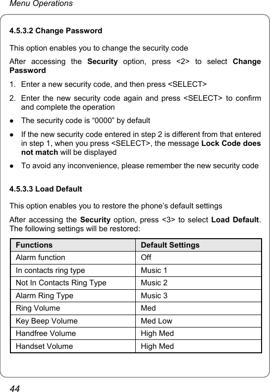 Menu Operations 4.5.3.2 Change Password This option enables you to change the security code After accessing the Security option, press &lt;2&gt; to select Change Password 1.  Enter a new security code, and then press &lt;SELECT&gt; 2.  Enter the new security code again and press &lt;SELECT&gt; to confirm and complete the operation z The security code is “0000” by default z If the new security code entered in step 2 is different from that entered in step 1, when you press &lt;SELECT&gt;, the message Lock Code does not match will be displayed z To avoid any inconvenience, please remember the new security code 4.5.3.3 Load Default This option enables you to restore the phone’s default settings After accessing the Security option, press &lt;3&gt; to select Load Default. The following settings will be restored: Functions  Default Settings Alarm function  Off In contacts ring type  Music 1 Not In Contacts Ring Type  Music 2 Alarm Ring Type  Music 3 Ring Volume  Med Key Beep Volume  Med Low Handfree Volume  High Med Handset Volume  High Med 44 