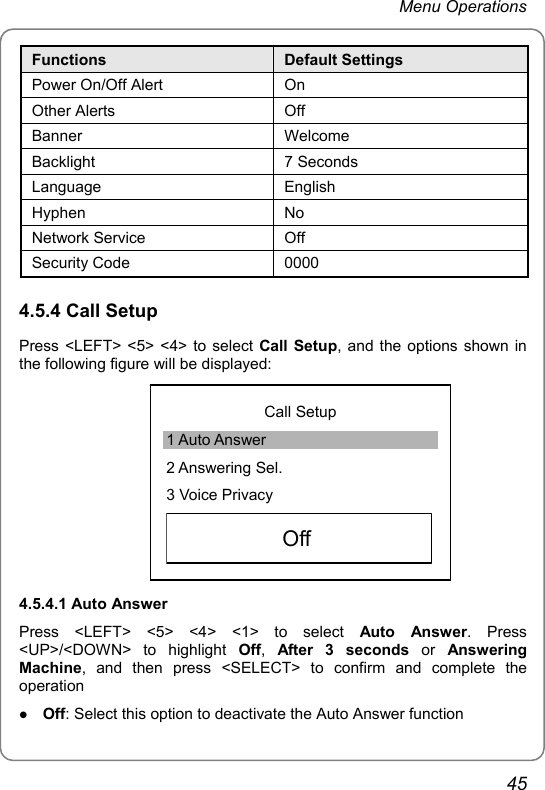 Menu Operations Functions  Default Settings Power On/Off Alert  On Other Alerts  Off Banner Welcome Backlight 7 Seconds Language English Hyphen No Network Service  Off Security Code  0000 4.5.4 Call Setup Press &lt;LEFT&gt; &lt;5&gt; &lt;4&gt; to select Call Setup, and the options shown in the following figure will be displayed:  Call Setup 1 Auto Answer 2 Answering Sel. 3 Voice Privacy     Off   4.5.4.1 Auto Answer Press &lt;LEFT&gt; &lt;5&gt; &lt;4&gt; &lt;1&gt; to select Auto Answer. Press &lt;UP&gt;/&lt;DOWN&gt; to highlight Off,  After 3 seconds or Answering Machine, and then press &lt;SELECT&gt; to confirm and complete the operation z Off: Select this option to deactivate the Auto Answer function 45 