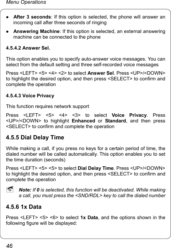 Menu Operations z After 3 seconds: If this option is selected, the phone will answer an incoming call after three seconds of ringing z Answering Machine: If this option is selected, an external answering machine can be connected to the phone 4.5.4.2 Answer Sel. This option enables you to specify auto-answer voice messages. You can select from the default setting and three self-recorded voice messages Press &lt;LEFT&gt; &lt;5&gt; &lt;4&gt; &lt;2&gt; to select Answer Sel. Press &lt;UP&gt;/&lt;DOWN&gt; to highlight the desired option, and then press &lt;SELECT&gt; to confirm and complete the operation 4.5.4.3 Voice Privacy This function requires network support Press &lt;LEFT&gt; &lt;5&gt; &lt;4&gt; &lt;3&gt; to select Voice Privacy. Press &lt;UP&gt;/&lt;DOWN&gt; to highlight Enhanced or Standard, and then press &lt;SELECT&gt; to confirm and complete the operation 4.5.5 Dial Delay Time While making a call, if you press no keys for a certain period of time, the dialed number will be called automatically. This option enables you to set the time duration (seconds) Press &lt;LEFT&gt; &lt;5&gt; &lt;5&gt; to select Dial Delay Time. Press &lt;UP&gt;/&lt;DOWN&gt; to highlight the desired option, and then press &lt;SELECT&gt; to confirm and complete the operation ~ Note: If 0 is selected, this function will be deactivated. While making a call, you must press the &lt;SND/RDL&gt; key to call the dialed number 4.5.6 1x Data Press &lt;LEFT&gt; &lt;5&gt; &lt;6&gt; to select 1x Data, and the options shown in the following figure will be displayed: 46 