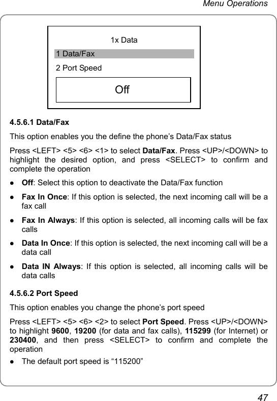 Menu Operations 1x Data 1 Data/Fax 2 Port Speed     Off   4.5.6.1 Data/Fax This option enables you the define the phone’s Data/Fax status Press &lt;LEFT&gt; &lt;5&gt; &lt;6&gt; &lt;1&gt; to select Data/Fax. Press &lt;UP&gt;/&lt;DOWN&gt; to highlight the desired option, and press &lt;SELECT&gt; to confirm and complete the operation z Off: Select this option to deactivate the Data/Fax function z Fax In Once: If this option is selected, the next incoming call will be a fax call z Fax In Always: If this option is selected, all incoming calls will be fax calls z Data In Once: If this option is selected, the next incoming call will be a data call z Data IN Always: If this option is selected, all incoming calls will be data calls 4.5.6.2 Port Speed This option enables you change the phone’s port speed Press &lt;LEFT&gt; &lt;5&gt; &lt;6&gt; &lt;2&gt; to select Port Speed. Press &lt;UP&gt;/&lt;DOWN&gt; to highlight 9600, 19200 (for data and fax calls), 115299 (for Internet) or 230400, and then press &lt;SELECT&gt; to confirm and complete the operation z The default port speed is “115200” 47 