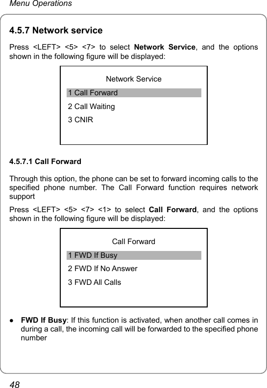 Menu Operations 4.5.7 Network service Press &lt;LEFT&gt; &lt;5&gt; &lt;7&gt; to select Network Service, and the options shown in the following figure will be displayed:  Network Service 1 Call Forward 2 Call Waiting 3 CNIR 4.5.7.1 Call Forward Through this option, the phone can be set to forward incoming calls to the specified phone number. The Call Forward function requires network support Press &lt;LEFT&gt; &lt;5&gt; &lt;7&gt; &lt;1&gt; to select Call Forward, and the options shown in the following figure will be displayed:    Call Forward 1 FWD If Busy 2 FWD If No Answer 3 FWD All Calls z FWD If Busy: If this function is activated, when another call comes in during a call, the incoming call will be forwarded to the specified phone number 48 