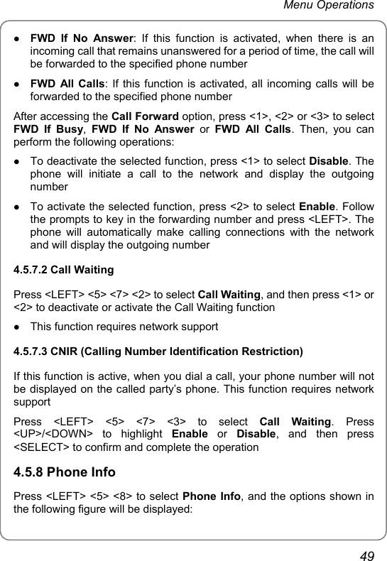 Menu Operations z FWD If No Answer: If this function is activated, when there is an incoming call that remains unanswered for a period of time, the call will be forwarded to the specified phone number z FWD All Calls: If this function is activated, all incoming calls will be forwarded to the specified phone number After accessing the Call Forward option, press &lt;1&gt;, &lt;2&gt; or &lt;3&gt; to select FWD If Busy,  FWD If No Answer or FWD All Calls. Then, you can perform the following operations: z To deactivate the selected function, press &lt;1&gt; to select Disable. The phone will initiate a call to the network and display the outgoing number z To activate the selected function, press &lt;2&gt; to select Enable. Follow the prompts to key in the forwarding number and press &lt;LEFT&gt;. The phone will automatically make calling connections with the network and will display the outgoing number 4.5.7.2 Call Waiting Press &lt;LEFT&gt; &lt;5&gt; &lt;7&gt; &lt;2&gt; to select Call Waiting, and then press &lt;1&gt; or &lt;2&gt; to deactivate or activate the Call Waiting function z This function requires network support 4.5.7.3 CNIR (Calling Number Identification Restriction) If this function is active, when you dial a call, your phone number will not be displayed on the called party’s phone. This function requires network support Press &lt;LEFT&gt; &lt;5&gt; &lt;7&gt; &lt;3&gt; to select Call Waiting. Press &lt;UP&gt;/&lt;DOWN&gt; to highlight Enable or Disable, and then press &lt;SELECT&gt; to confirm and complete the operation 4.5.8 Phone Info Press &lt;LEFT&gt; &lt;5&gt; &lt;8&gt; to select Phone Info, and the options shown in the following figure will be displayed: 49 