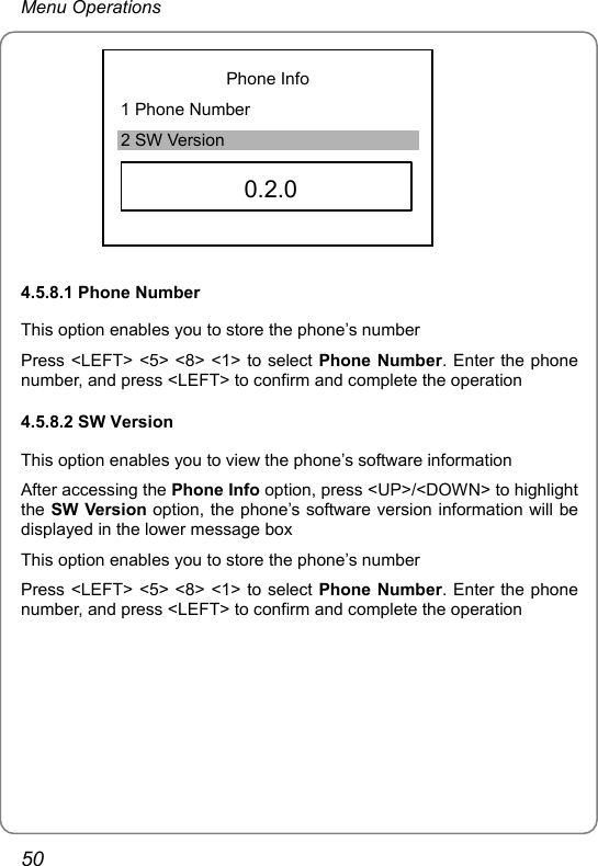 Menu Operations Phone Info 1 Phone Number 2 SW Version     0.2.0  4.5.8.1 Phone Number This option enables you to store the phone’s number Press &lt;LEFT&gt; &lt;5&gt; &lt;8&gt; &lt;1&gt; to select Phone Number. Enter the phone number, and press &lt;LEFT&gt; to confirm and complete the operation 4.5.8.2 SW Version This option enables you to view the phone’s software information After accessing the Phone Info option, press &lt;UP&gt;/&lt;DOWN&gt; to highlight the SW Version option, the phone’s software version information will be displayed in the lower message box   This option enables you to store the phone’s number Press &lt;LEFT&gt; &lt;5&gt; &lt;8&gt; &lt;1&gt; to select Phone Number. Enter the phone number, and press &lt;LEFT&gt; to confirm and complete the operation   50 