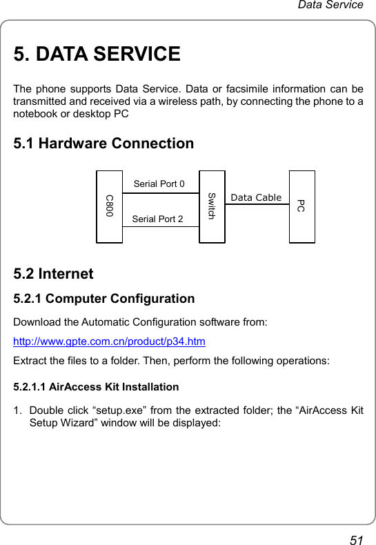 Data Service 5. DATA SERVICE The phone supports Data Service. Data or facsimile information can be transmitted and received via a wireless path, by connecting the phone to a notebook or desktop PC 5.1 Hardware Connection             Data Cable Serial Port 2C800 SwitchPCSerial Port 0 5.2 Internet 5.2.1 Computer Configuration Download the Automatic Configuration software from: http://www.gpte.com.cn/product/p34.htmExtract the files to a folder. Then, perform the following operations: 5.2.1.1 AirAccess Kit Installation 1.  Double click “setup.exe” from the extracted folder; the “AirAccess Kit Setup Wizard” window will be displayed: 51 