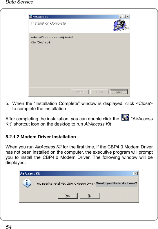 Data Service  5.  When the “Installation Complete” window is displayed, click &lt;Close&gt; to complete the installation After completing the installation, you can double click the   “AirAccess Kit” shortcut icon on the desktop to run AirAccess Kit 5.2.1.2 Modem Driver Installation When you run AirAccess Kit for the first time, if the CBP4.0 Modem Driver has not been installed on the computer, the executive program will prompt you to install the CBP4.0 Modem Driver. The following window will be displayed: Would you like to do it now?  54 