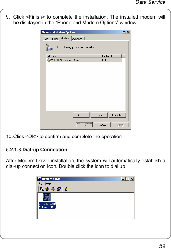 Data Service 9.  Click &lt;Finish&gt; to complete the installation. The installed modem will be displayed in the “Phone and Modem Options” window:  10. Click &lt;OK&gt; to confirm and complete the operation 5.2.1.3 Dial-up Connection After Modem Driver installation, the system will automatically establish a dial-up connection icon. Double click the icon to dial up  59 