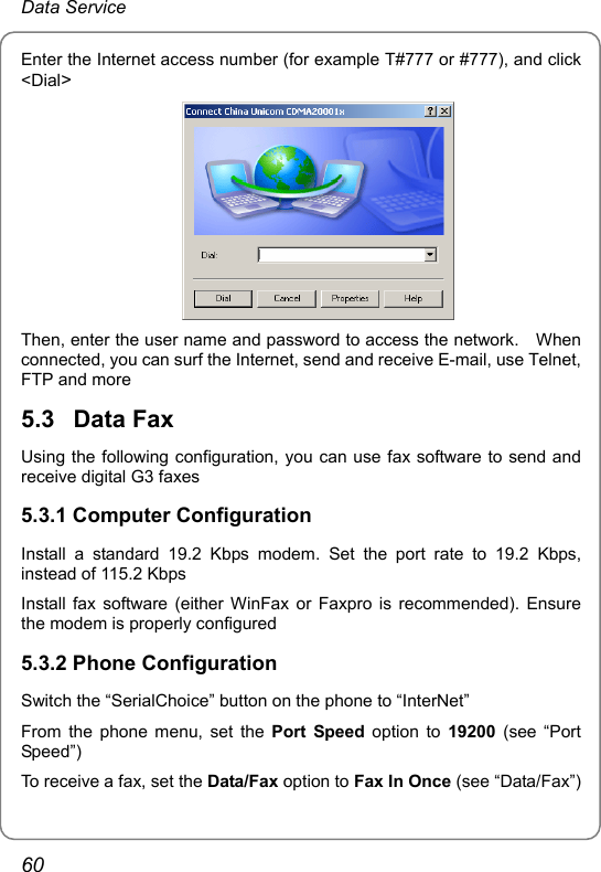 Data Service Enter the Internet access number (for example T#777 or #777), and click &lt;Dial&gt;  Then, enter the user name and password to access the network.    When connected, you can surf the Internet, send and receive E-mail, use Telnet, FTP and more 5.3  Data Fax Using the following configuration, you can use fax software to send and receive digital G3 faxes 5.3.1 Computer Configuration Install a standard 19.2 Kbps modem. Set the port rate to 19.2 Kbps, instead of 115.2 Kbps Install fax software (either WinFax or Faxpro is recommended). Ensure the modem is properly configured 5.3.2 Phone Configuration Switch the “SerialChoice” button on the phone to “InterNet” From the phone menu, set the Port Speed option to 19200 (see “Port Speed”) To receive a fax, set the Data/Fax option to Fax In Once (see “Data/Fax”) 60 