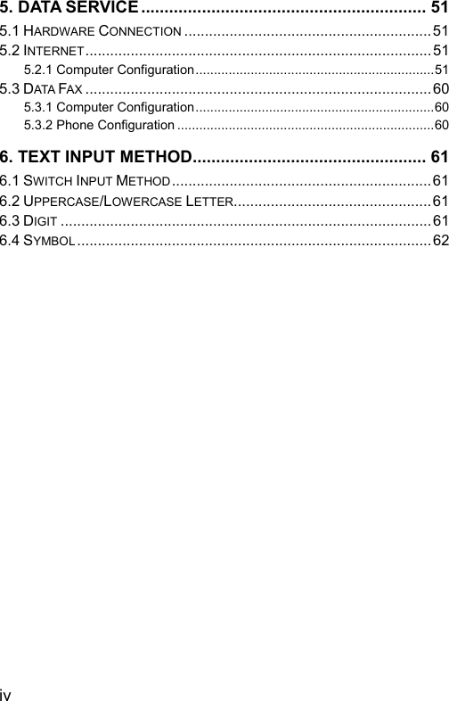  5. DATA SERVICE............................................................. 51 5.1 HARDWARE CONNECTION ............................................................51 5.2 INTERNET....................................................................................51 5.2.1 Computer Configuration.................................................................51 5.3 DATA FAX .................................................................................... 60 5.3.1 Computer Configuration.................................................................60 5.3.2 Phone Configuration ......................................................................60 6. TEXT INPUT METHOD.................................................. 61 6.1 SWITCH INPUT METHOD...............................................................61 6.2 UPPERCASE/LOWERCASE LETTER................................................61 6.3 DIGIT ..........................................................................................61 6.4 SYMBOL ......................................................................................62  iv 