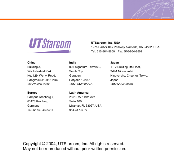   China Building 3,   Yile Industrial Park     No. 129, Wenyi Road,   Hangzhou 310012 PRC +86-21-63910500 India 805 Signature Towers B, South City I Gurgaon, Haryana 122001 +91-124-2805045 Japan TT-2 Building 8th Floor,   3-8-1 Nihonbashi   Ningyo-cho, Chuo-ku, Tokyo, Japan +81-3-5643-8070 Europe Campus Kronberg 7,   61476 Kronberg Germany +49-6173-946-3461 Latin America 2801 SW 149th Ave Suite 100 Miramar, FL 33027, USA 954-447-3077  UTStarcom, Inc. USA 1275 Harbor Bay Parkway Alameda, CA 94502, USA Tel. 510-864-8800  Fax. 510-864-8802 Copyright © 2004, UTStarcom, Inc. All rights reserved.   May not be reproduced without prior written permission. 