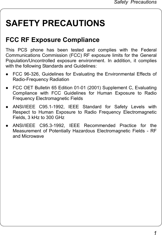 Safety Precautions SAFETY PRECAUTIONS FCC RF Exposure Compliance This PCS phone has been tested and complies with the Federal Communications Commission (FCC) RF exposure limits for the General Population/Uncontrolled exposure environment. In addition, it complies with the following Standards and Guidelines: z FCC 96-326, Guidelines for Evaluating the Environmental Effects of Radio-Frequency Radiation z FCC OET Bulletin 65 Edition 01-01 (2001) Supplement C, Evaluating Compliance with FCC Guidelines for Human Exposure to Radio Frequency Electromagnetic Fields z ANSI/IEEE C95.1-1992, IEEE Standard for Safety Levels with Respect to Human Exposure to Radio Frequency Electromagnetic Fields, 3 kHz to 300 GHz z ANSI/IEEE C95.3-1992, IEEE Recommended Practice for the Measurement of Potentially Hazardous Electromagnetic Fields - RF and Microwave  1 