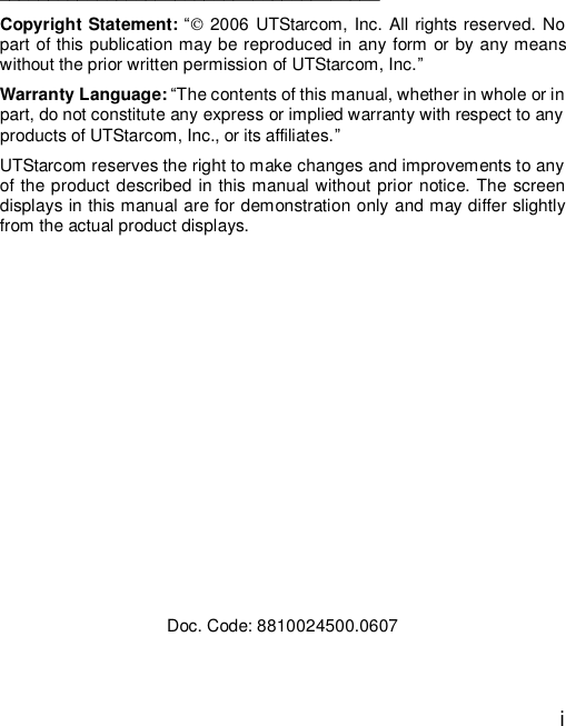  i     _______________________________________ Copyright Statement: “ 2006 UTStarcom, Inc. All rights reserved. No part of this publication may be reproduced in any form or by any means without the prior written permission of UTStarcom, Inc.” Warranty Language: “The contents of this manual, whether in whole or in part, do not constitute any express or implied warranty with respect to any products of UTStarcom, Inc., or its affiliates.”  UTStarcom reserves the right to make changes and improvements to any of the product described in this manual without prior notice. The screen displays in this manual are for demonstration only and may differ slightly from the actual product displays.             Doc. Code: 8810024500.0607 