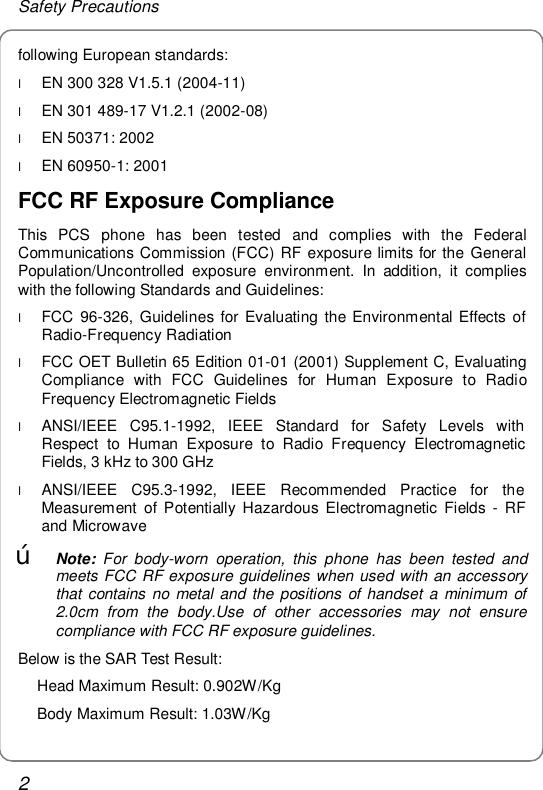 Safety Precautions 2 following European standards: l EN 300 328 V1.5.1 (2004-11) l EN 301 489-17 V1.2.1 (2002-08) l EN 50371: 2002 l EN 60950-1: 2001 FCC RF Exposure Compliance This PCS phone has been tested and complies with the Federal Communications Commission (FCC) RF exposure limits for the General Population/Uncontrolled exposure environment. In addition, it complies with the following Standards and Guidelines: l FCC 96-326, Guidelines for Evaluating the Environmental Effects of Radio-Frequency Radiation l FCC OET Bulletin 65 Edition 01-01 (2001) Supplement C, Evaluating Compliance with FCC Guidelines for Human Exposure to Radio Frequency Electromagnetic Fields l ANSI/IEEE C95.1-1992, IEEE Standard for Safety Levels with Respect to Human Exposure to Radio Frequency Electromagnetic Fields, 3 kHz to 300 GHz l ANSI/IEEE C95.3-1992, IEEE Recommended Practice for the Measurement of Potentially Hazardous Electromagnetic Fields - RF and Microwave œ Note: For body-worn operation, this phone has been tested and meets FCC RF exposure guidelines when used with an accessory that contains no metal and the positions of handset a minimum of 2.0cm from the body.Use of other accessories may not ensure compliance with FCC RF exposure guidelines. Below is the SAR Test Result: Head Maximum Result: 0.902W/Kg Body Maximum Result: 1.03W/Kg 