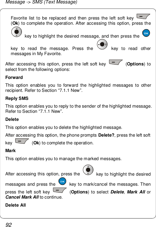 Message -&gt; SMS (Text Message) 92 Favorite list to be replaced and then press the left soft key   (Ok) to complete the operation. After accessing this option, press the  key to highlight the desired message, and then press the   key to read the message. Press the   key to read other messages in My Favorite. After accessing this option, press the left soft key   (Options) to select from the following options: Forward This option enables you to forward the highlighted messages to other recipient. Refer to Section “7.1.1 New”. Reply SMS This option enables you to reply to the sender of the highlighted message. Refer to Section “7.1.1 New”. Delete This option enables you to delete the highlighted message. After accessing this option, the phone prompts Delete?, press the left soft key   (Ok) to complete the operation. Mark This option enables you to manage the marked messages. After accessing this option, press the   key to highlight the desired messages and press the   key to mark/cancel the messages. Then press the left soft key   (Options) to select Delete, Mark All or Cancel Mark All to continue. Delete All 