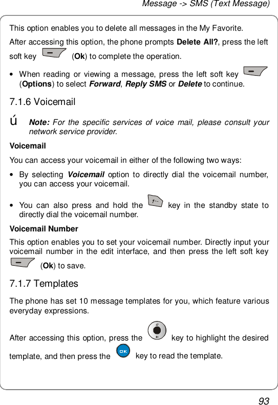 Message -&gt; SMS (Text Message) 93 This option enables you to delete all messages in the My Favorite. After accessing this option, the phone prompts Delete All?, press the left soft key   (Ok) to complete the operation. • When reading or viewing a message, press the left soft key   (Options) to select Forward, Reply SMS or Delete to continue. 7.1.6 Voicemail œ Note: For the specific services of voice mail, please consult your network service provider. Voicemail You can access your voicemail in either of the following two ways: • By selecting  Voicemail option to directly dial the voicemail number, you can access your voicemail. • You can also press and hold the   key in the standby state to directly dial the voicemail number. Voicemail Number This option enables you to set your voicemail number. Directly input your voicemail number in the edit interface, and then press the left soft key  (Ok) to save. 7.1.7 Templates The phone has set 10 message templates for you, which feature various everyday expressions. After accessing this option, press the   key to highlight the desired template, and then press the   key to read the template.  