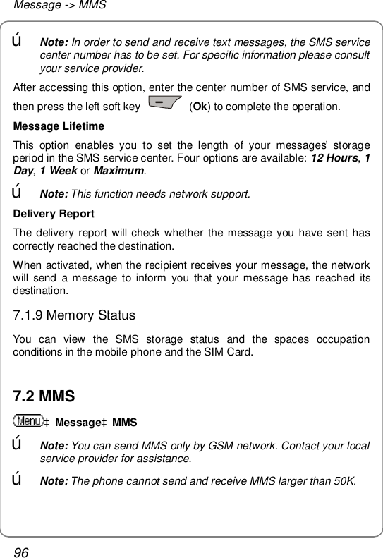 Message -&gt; MMS 96 œ Note: In order to send and receive text messages, the SMS service center number has to be set. For specific information please consult your service provider. After accessing this option, enter the center number of SMS service, and then press the left soft key   (Ok) to complete the operation. Message Lifetime This option enables you to set the length of your messages’ storage period in the SMS service center. Four options are available: 12 Hours, 1 Day, 1 Week or Maximum. œ Note: This function needs network support. Delivery Report The delivery report will check whether the message you have sent has correctly reached the destination. When activated, when the recipient receives your message, the network will send a message to inform you that your message has reached its destination. 7.1.9 Memory Status You can view the SMS storage status and the spaces occupation conditions in the mobile phone and the SIM Card.  7.2 MMS àMessageàMMS œ Note: You can send MMS only by GSM network. Contact your local service provider for assistance. œ Note: The phone cannot send and receive MMS larger than 50K. 