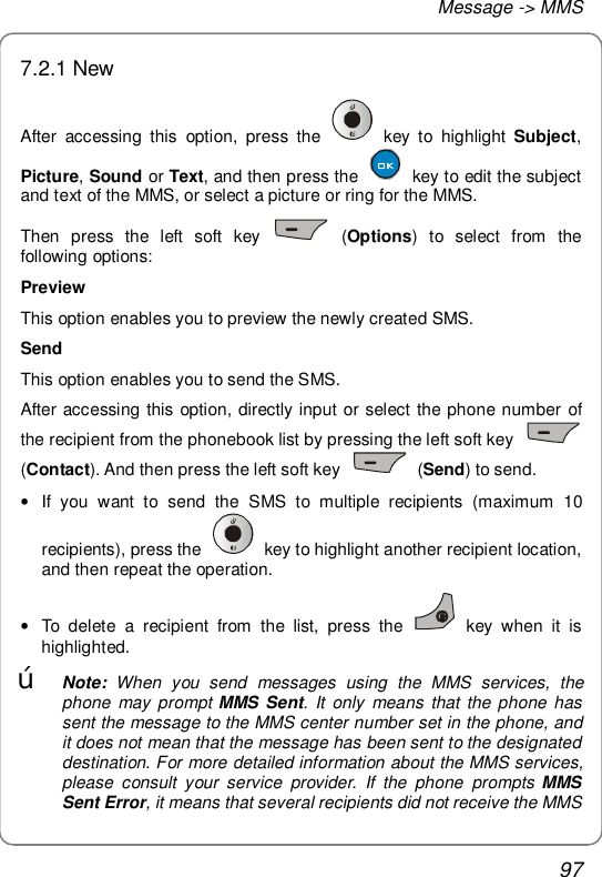 Message -&gt; MMS 97 7.2.1 New After accessing this option, press the   key to highlight  Subject, Picture, Sound or Text, and then press the   key to edit the subject and text of the MMS, or select a picture or ring for the MMS. Then press the left soft key   (Options) to select from the following options: Preview This option enables you to preview the newly created SMS.  Send This option enables you to send the SMS.  After accessing this option, directly input or select the phone number of the recipient from the phonebook list by pressing the left soft key   (Contact). And then press the left soft key   (Send) to send. • If you want to send the SMS to multiple recipients (maximum 10 recipients), press the   key to highlight another recipient location, and then repeat the operation. • To delete a recipient from the list, press the   key when it is highlighted. œ Note:  When you send messages using the MMS services, the phone may prompt MMS Sent. It only means that the phone has sent the message to the MMS center number set in the phone, and it does not mean that the message has been sent to the designated destination. For more detailed information about the MMS services, please consult your service provider. If the phone prompts MMS Sent Error, it means that several recipients did not receive the MMS 