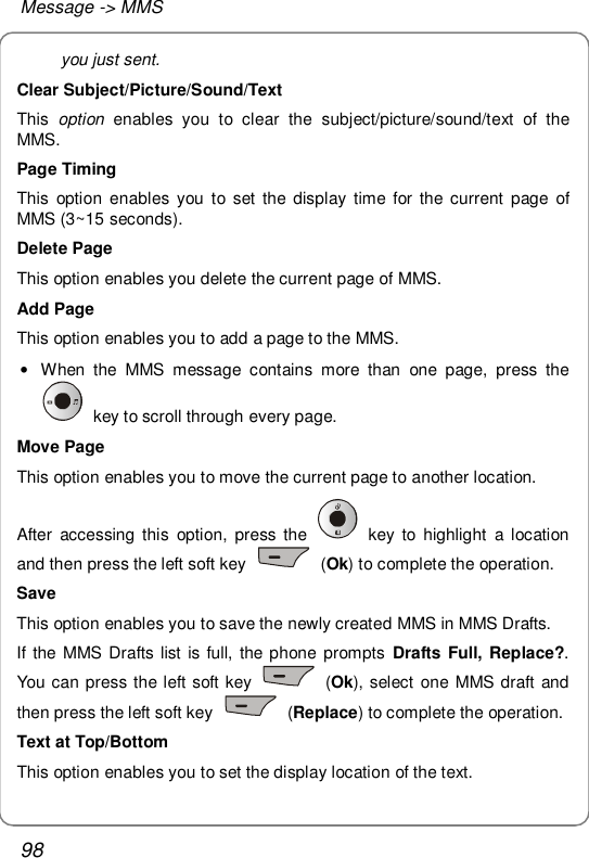 Message -&gt; MMS 98 you just sent. Clear Subject/Picture/Sound/Text This  option enables you to clear the subject/picture/sound/text of the MMS. Page Timing This option enables you to set the display time for the current page of MMS (3~15 seconds). Delete Page This option enables you delete the current page of MMS. Add Page This option enables you to add a page to the MMS. • When the MMS message contains more than one page, press the  key to scroll through every page.  Move Page This option enables you to move the current page to another location. After accessing this option, press the   key to highlight a location and then press the left soft key   (Ok) to complete the operation.  Save This option enables you to save the newly created MMS in MMS Drafts. If the MMS Drafts list is full, the phone prompts  Drafts Full, Replace?. You can press the left soft key   (Ok), select one MMS draft and then press the left soft key   (Replace) to complete the operation. Text at Top/Bottom This option enables you to set the display location of the text.  