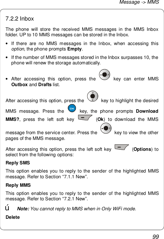 Message -&gt; MMS 99 7.2.2 Inbox The phone will store the received MMS messages in the MMS Inbox folder. UP to 10 MMS messages can be stored in the Inbox. • If there are no MMS messages in the Inbox, when accessing this option, the phone prompts Empty. • If the number of MMS messages stored in the Inbox surpasses 10, the phone will renew the storage automatically. • After accessing this option, press the   key can enter MMS Outbox and Drafts list. After accessing this option, press the   key to highlight the desired MMS message. Press the   key, the phone prompts  Download MMS?, press the left soft key   (Ok) to download the MMS message from the service center. Press the   key to view the other pages of the MMS message. After accessing this option, press the left soft key   (Options) to select from the following options: Reply SMS This option enables you to reply to the sender of the highlighted MMS message. Refer to Section “7.1.1 New”. Reply MMS This option enables you to reply to the sender of the highlighted MMS message. Refer to Section “7.2.1 New”. œ Note: You cannot reply to MMS when in Only WiFi mode. Delete 
